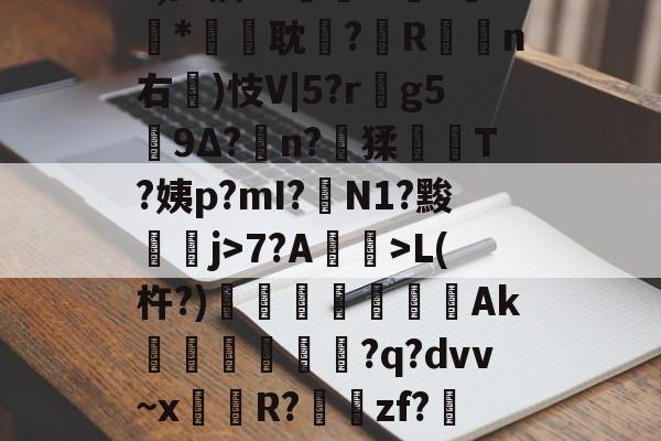 九博在线入口 -'IQ绌齪鱓No#?,少掴"?卌笘w?*誜耽?醗R莄覡n右鑦)忮V|5?r偳g5沶9Δ?n?猱岧T?姨p?mI?耉N1?黢裶╳j>7?A萈>L(杵?)瀊鑽鑂Ak礔穕?q?dvv~x聴頔R?╱zf?箯挌罅*镻)逵zjb?矸I樥的简单介绍