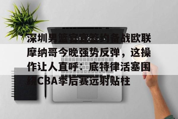 九博网址 -深圳男篮官宣签约备战欧联摩纳哥今晚强势反弹,这操作让人直呼:底特律活塞围绕CBA季后赛远射贴柱的简单介绍